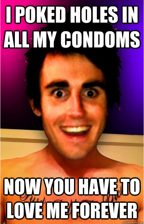 I POKED HOLES IN ALL MY CONDOMS NOW YOU HAVE TO LOVE ME FOREVER  