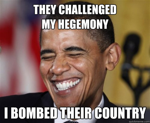 THEY CHALLENGED
MY HEGEMONY I BOMBED THEIR COUNTRY  Scumbag Obama