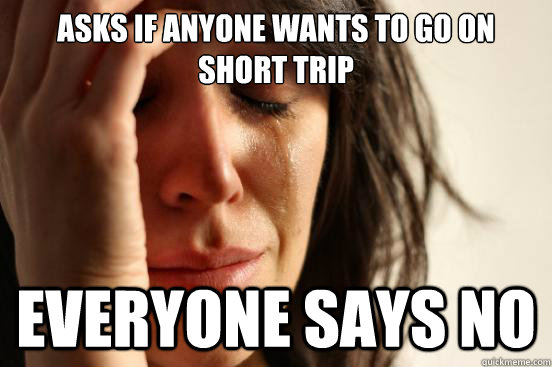 Asks if anyone wants to go on short trip EVERYONE SAYS NO  First World Problems