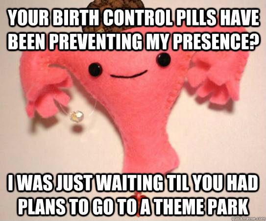 Your birth control pills have been preventing my presence? I was just waiting til you had plans to go to a theme park  Scumbag Uterus