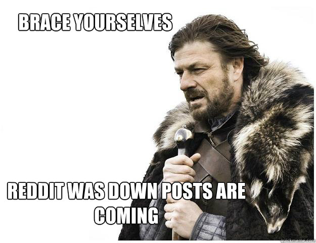 Brace yourselves
 Reddit was down posts are coming  Imminent Ned