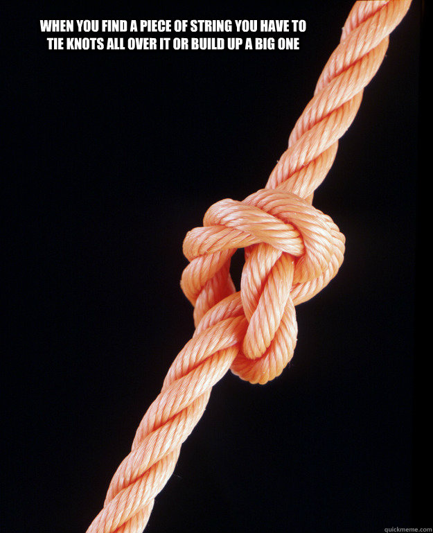when you find a piece of string you have to tie knots all over it or build up a big one  knot