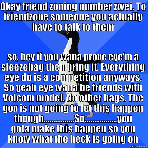 OKAY FRIEND ZONING NUMBER ZWEI. TO FRIENDZONE SOMEONE YOU ACTUALLY HAVE TO TALK TO THEM SO, HEY IF YOU WANA PROVE EYE'M A SLEEZEBAG THEN BRING IT. EVERYTHING EYE DO IS A COMPETITION ANYWAYS. SO YEAH EYE WANA BE FRIENDS WITH VOLCOM MODEL. NO OTHER BAGS. THE GOV IS NOT GOING TO LET THIS HAPPEN THOUGH................SO.................YOU GOTA  Socially Awkward Penguin