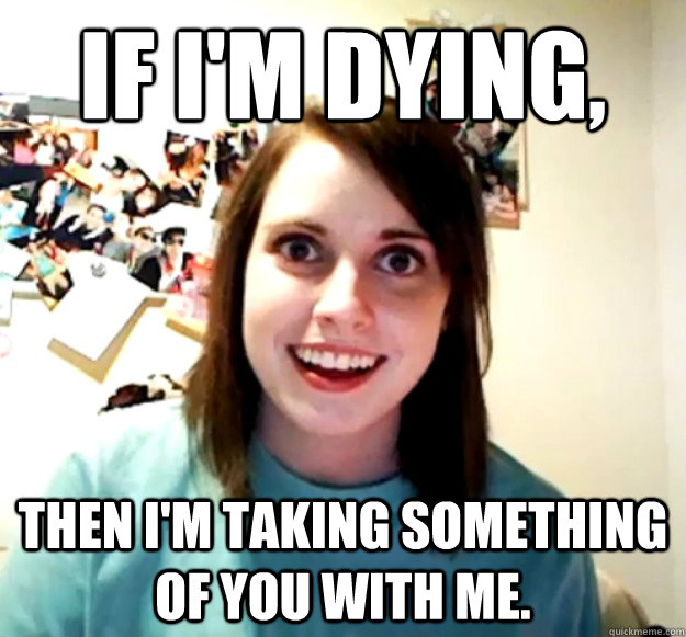 If I'm dying, then I'm taking something of you with me.  Overly Attached Girlfriend
