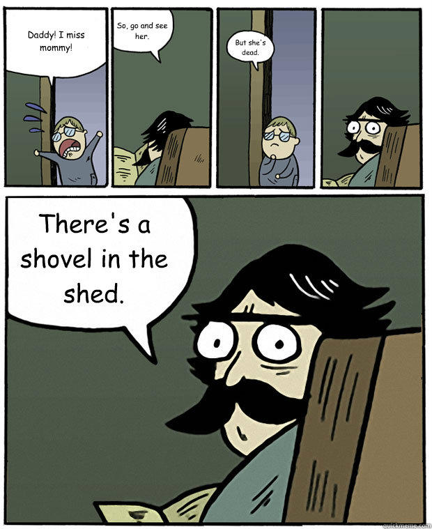 Daddy! I miss mommy! So, go and see her. But she's dead. There's a shovel in the shed. - Daddy! I miss mommy! So, go and see her. But she's dead. There's a shovel in the shed.  Stare Dad