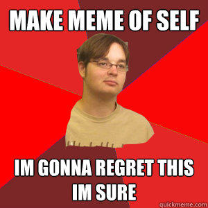 Make meme of self im gonna regret this im sure  