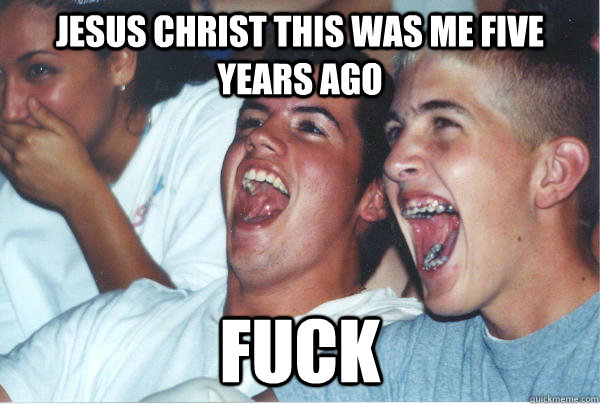 Jesus Christ this was me five years ago Fuck   Immature High Schoolers