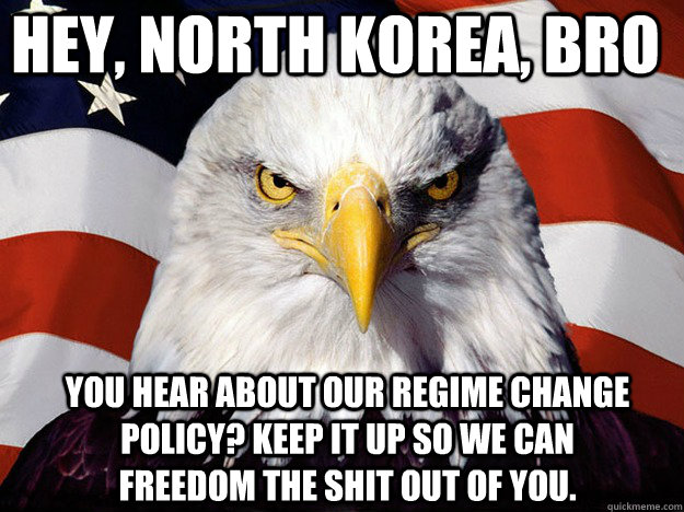 Hey, North korea, bro you hear about our regime change policy? keep it up so we can freedom the shit out of you.   Patriotic Eagle