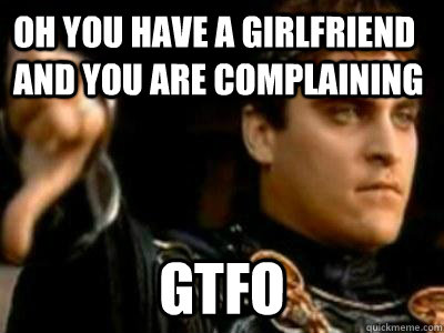 oh you have a girlfriend and you are complaining gtfo  Downvoting Roman