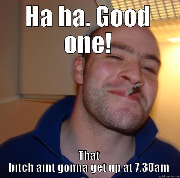 HA HA. GOOD ONE! THAT BITCH AINT GONNA GET UP AT 7.30AM Good Guy Greg 