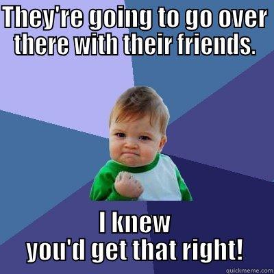 THEY'RE GOING TO GO OVER THERE WITH THEIR FRIENDS. I KNEW YOU'D GET THAT RIGHT! Success Kid