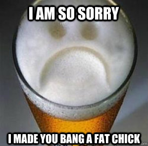 I am so sorry I made you bang a fat chick  Confession Beer