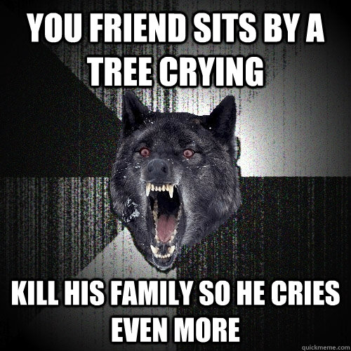 You friend sits by a tree crying kill his family so he cries even more  Insanity Wolf