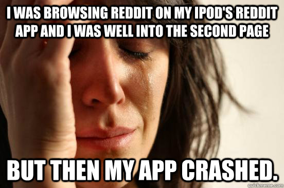 I was browsing reddit on my ipod's reddit app and i was well into the second page But then my app crashed.  First World Problems