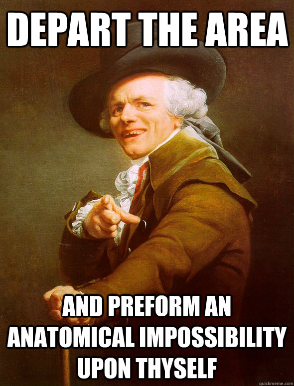 Depart the area and preform an anatomical impossibility upon thyself  Joseph Ducreux