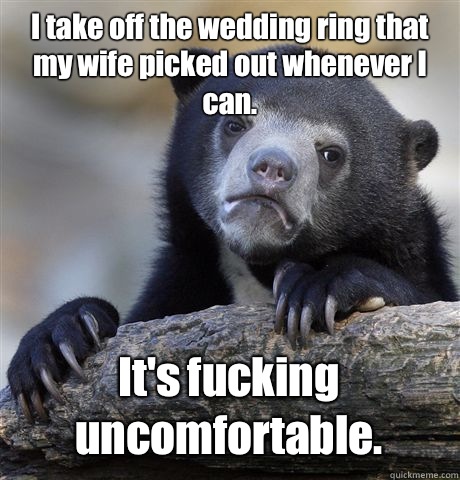 I take off the wedding ring that my wife picked out whenever I can. It's fucking uncomfortable.  Confession Bear