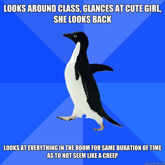 Looks around class, glances at cute girl, she looks back   Looks at everything in the room for same duration of time as to not seem like a creep - Looks around class, glances at cute girl, she looks back   Looks at everything in the room for same duration of time as to not seem like a creep  Misc
