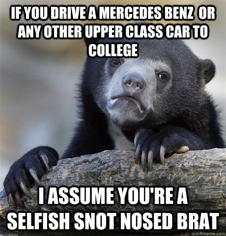 If you drive a mercedes benz  or any other upper class car to college I assume you're a selfish snot nosed brat   Confession Bear