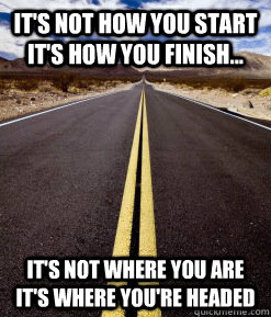 It's not how you start it's how you finish... It's not where you are it's where you're headed  Perseverance