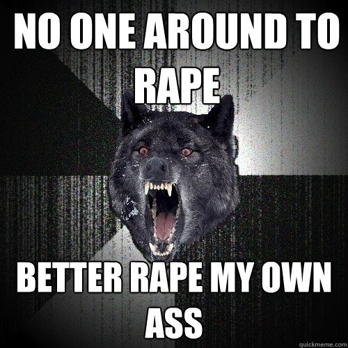 no one around to rape better rape my own ass  Insanity Wolf