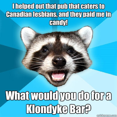 I helped out that pub that caters to Canadian lesbians, and they paid me in candy! What would you do for a Klondyke Bar?  Lame Pun Coon