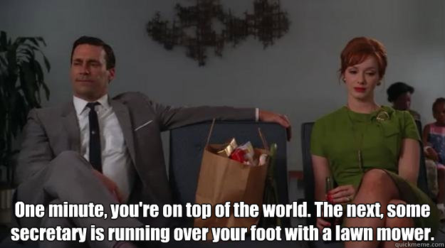  One minute, you're on top of the world. The next, some secretary is running over your foot with a lawn mower.  Life according to mad men