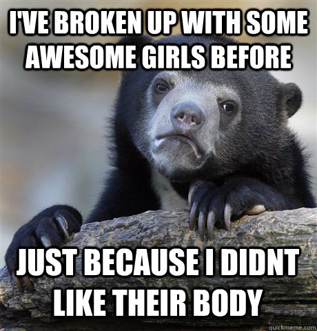 I've broken up with some awesome girls before just because I didnt like their body  Confession Bear