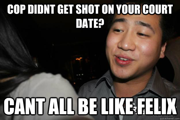 cop didnt get shot on your court date? Cant all be like Felix  Chinese Playboy