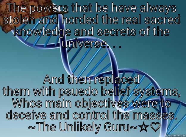THE POWERS THAT BE HAVE ALWAYS STOLEN AND HORDED THE REAL SACRED KNOWLEDGE AND SECRETS OF THE UNIVERSE. . . AND THEN REPLACED THEM WITH PSUEDO BELIEF SYSTEMS, WHOS MAIN OBJECTIVES WERE TO DECEIVE AND CONTROL THE MASSES.   ~THE UNLIKELY GURU~☆♡ Scumbag Genetics