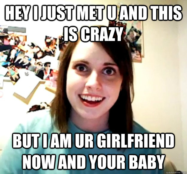 hey i just met u and this is crazy but i am ur girlfriend now and your baby  Overly Attached Girlfriend