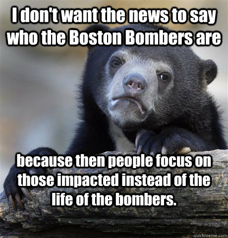 I don't want the news to say who the Boston Bombers are because then people focus on those impacted instead of the life of the bombers.  Confession Bear