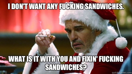 I don't want any fucking sandwiches. What is it with you and fixin' fucking sandwiches?  Bad Santa