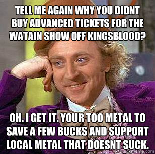 Tell me again why you didnt buy advanced tickets for the Watain show off Kingsblood? OH. I get it. Your too metal to save a few bucks and support local metal that doesnt suck.  Condescending Wonka