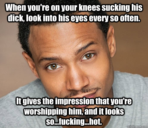 When you're on your knees sucking his dick, look into his eyes every so often. It gives the impression that you're worshipping him, and it looks so...fucking...hot. - When you're on your knees sucking his dick, look into his eyes every so often. It gives the impression that you're worshipping him, and it looks so...fucking...hot.  Actual Sexual Advice Guy