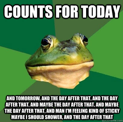 COUNTS FOR TODAY And Tomorrow, and the day after that, and the day after that, and maybe the day after that, and maybe the day after that, and man I'm feeling kind of sticky maybe I should shower, and the day after that  Foul Bachelor Frog
