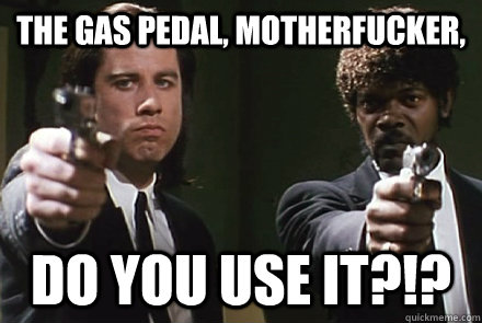 The gas pedal, motherfucker, DO YOU use it?!?  
