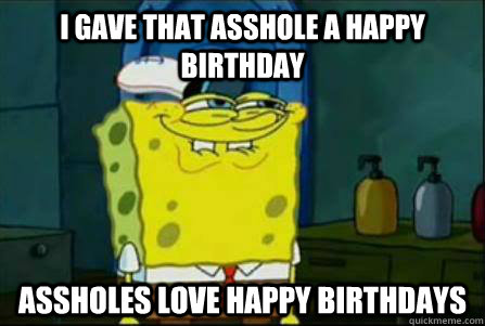I gave that asshole a happy birthday assholes love happy birthdays  Funny Spongebob