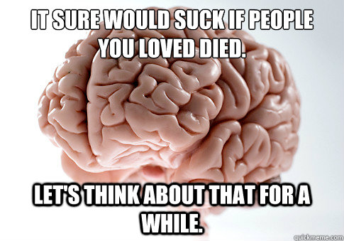 It sure would suck if people 
you loved died. Let's think about that for a while.  Scumbag Brain