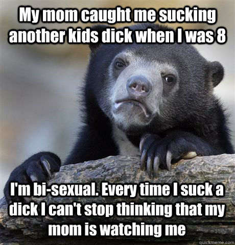 My mom caught me sucking another kids dick when I was 8 I'm bi-sexual. Every time I suck a dick I can't stop thinking that my mom is watching me - My mom caught me sucking another kids dick when I was 8 I'm bi-sexual. Every time I suck a dick I can't stop thinking that my mom is watching me  Confession Bear