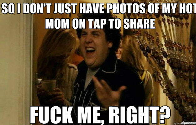 So I don't just have photos of my hot mom on tap to share FUCK ME, RIGHT?  fuck me right