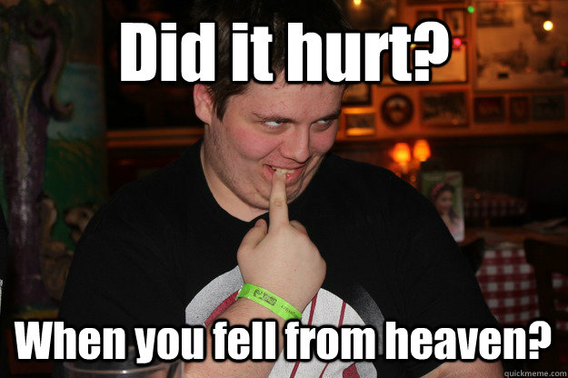 Did it hurt? When you fell from heaven?  
