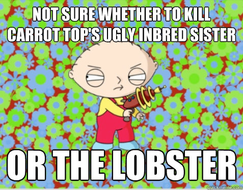 Not sure whether to Kill Carrot Top's ugly inbred sister or the lobster - Not sure whether to Kill Carrot Top's ugly inbred sister or the lobster  Stewie
