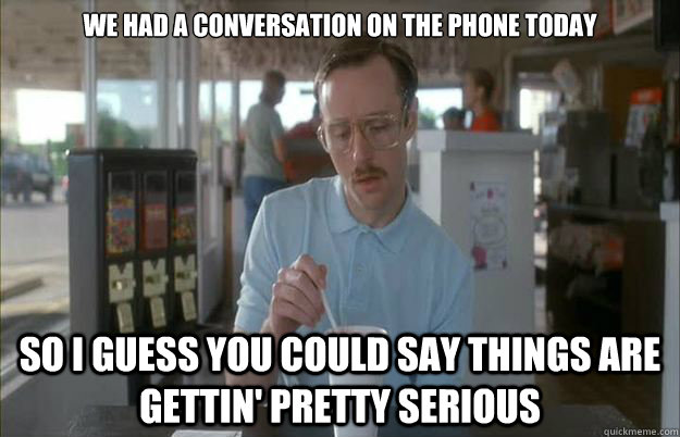 we had a conversation on the phone today So I guess you could say things are gettin' pretty serious - we had a conversation on the phone today So I guess you could say things are gettin' pretty serious  Kip from Napoleon Dynamite