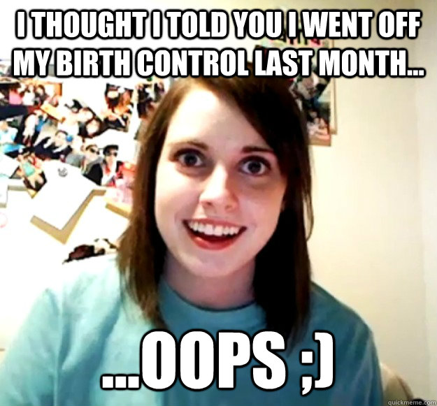 I thought I told you I went off my birth control last month... ...oops ;)  Overly Attached Girlfriend