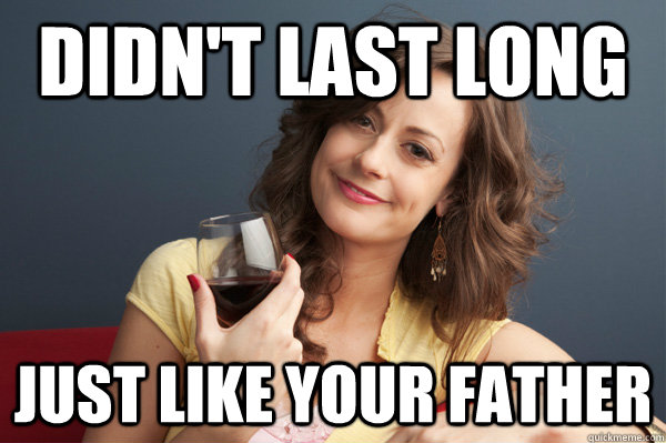 Didn't last long just like your father  Forever Resentful Mother