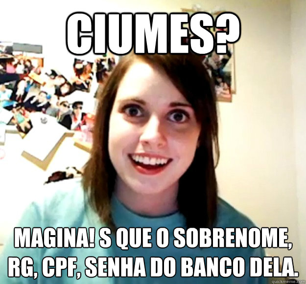 Ciumes? magina! só que o sobrenome, rg, cpf, senha do banco dela.  Overly Attached Girlfriend