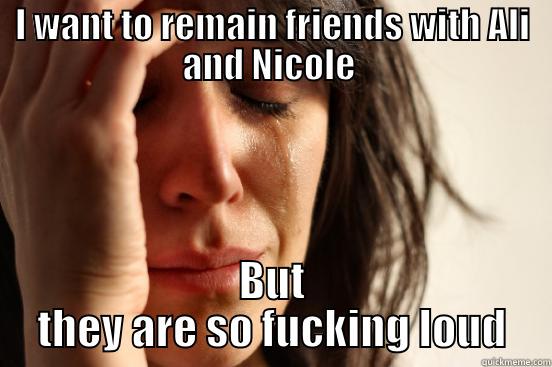 I WANT TO REMAIN FRIENDS WITH ALI AND NICOLE  BUT THEY ARE SO FUCKING LOUD First World Problems