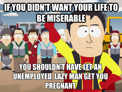 If you didn't want your life to be miserable You shouldn't have let an unemployed, lazy man get you pregnant  Captain Hindsight