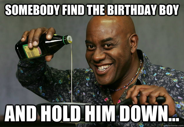 SOMEBODY FIND THE BIRTHDAY BOY AND HOLD HIM DOWN...  