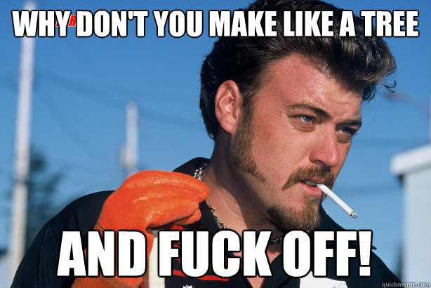 Why don't you make like a tree and fuck off!  Ricky Trailer Park Boys